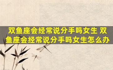 双鱼座会经常说分手吗女生 双鱼座会经常说分手吗女生怎么办